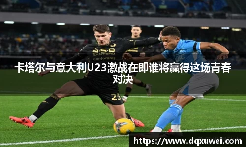 卡塔尔与意大利U23激战在即谁将赢得这场青春对决