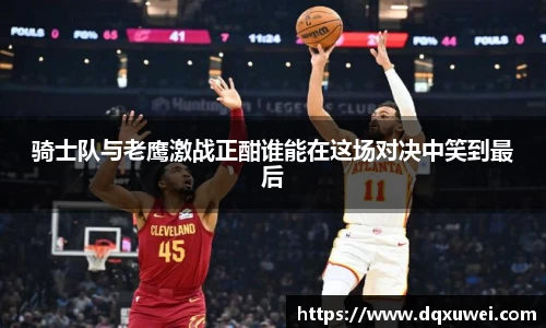 骑士队与老鹰激战正酣谁能在这场对决中笑到最后